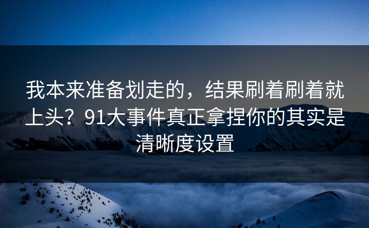 我本来准备划走的，结果刷着刷着就上头？91大事件真正拿捏你的其实是清晰度设置