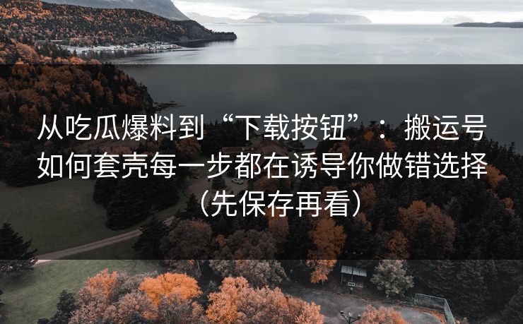 从吃瓜爆料到“下载按钮”：搬运号如何套壳每一步都在诱导你做错选择（先保存再看）