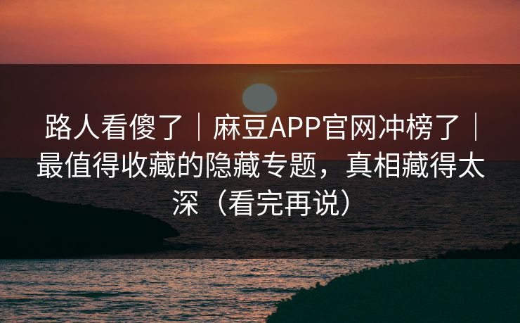 路人看傻了｜麻豆APP官网冲榜了｜最值得收藏的隐藏专题，真相藏得太深（看完再说）