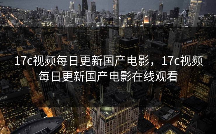 17c视频每日更新国产电影，17c视频每日更新国产电影在线观看
