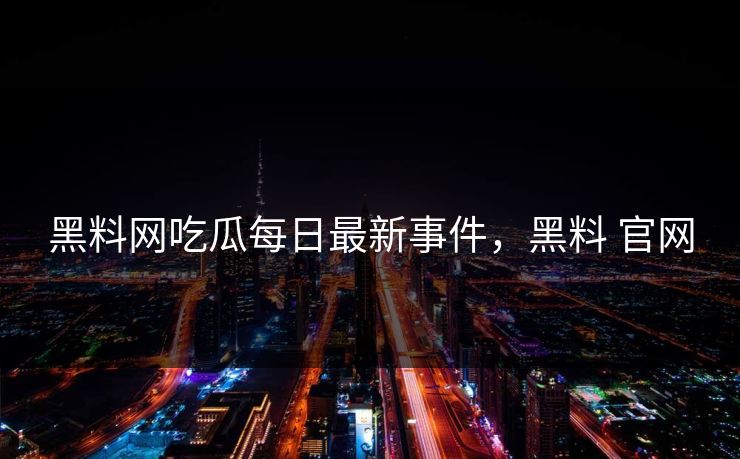 黑料网吃瓜每日最新事件，黑料 官网