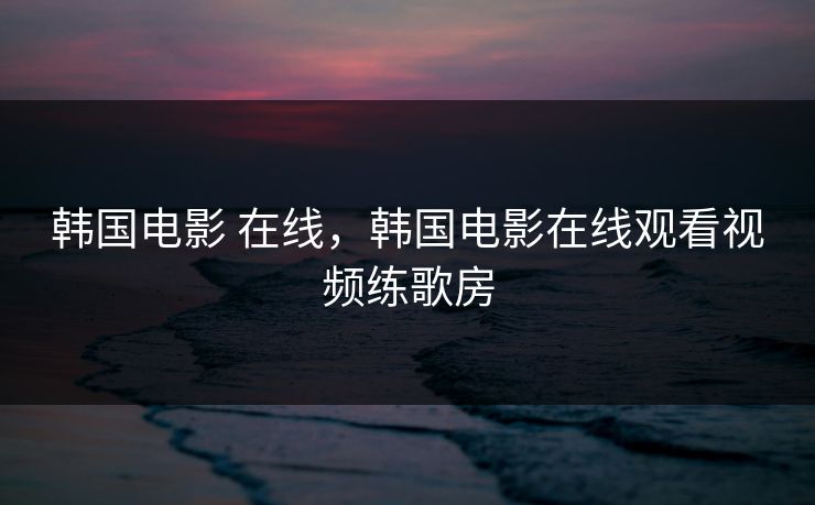 韩国电影 在线，韩国电影在线观看视频练歌房