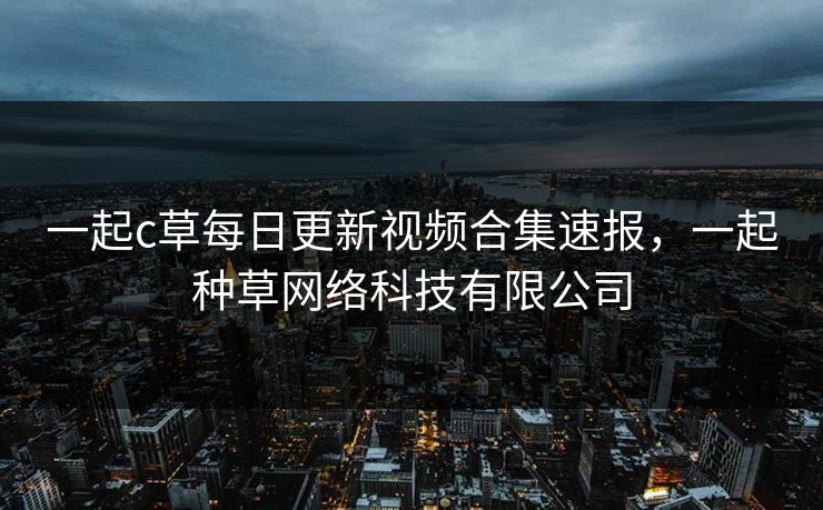 一起c草每日更新视频合集速报，一起种草网络科技有限公司