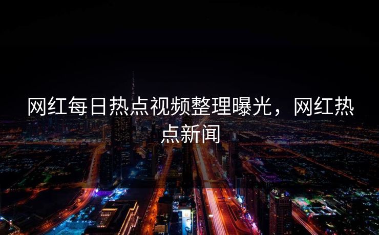 网红每日热点视频整理曝光，网红热点新闻