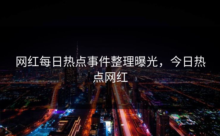 网红每日热点事件整理曝光，今日热点网红