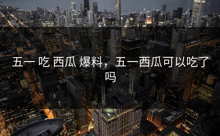 五一 吃 西瓜 爆料，五一西瓜可以吃了吗