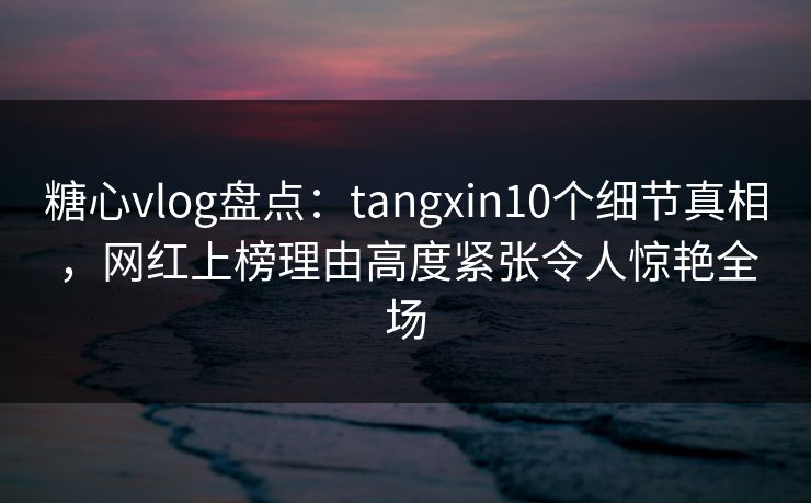 糖心vlog盘点：tangxin10个细节真相，网红上榜理由高度紧张令人惊艳全场