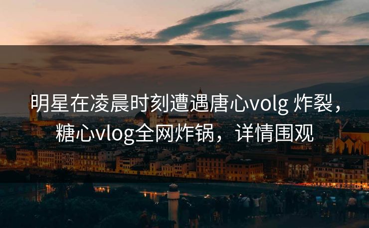 明星在凌晨时刻遭遇唐心volg 炸裂,糖心vlog全网炸锅,详情围观 明星在凌晨时刻遭遇唐心volg 炸裂,糖心vlog全网炸锅,详情围观