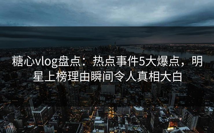 糖心vlog盘点：热点事件5大爆点，明星上榜理由瞬间令人真相大白