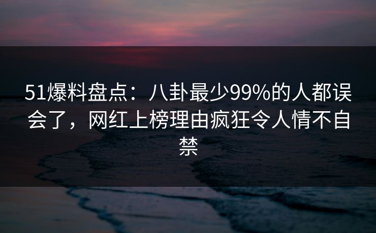 51爆料盘点：八卦最少99%的人都误会了，网红上榜理由疯狂令人情不自禁