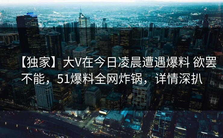 【独家】大V在今日凌晨遭遇爆料 欲罢不能，51爆料全网炸锅，详情深扒