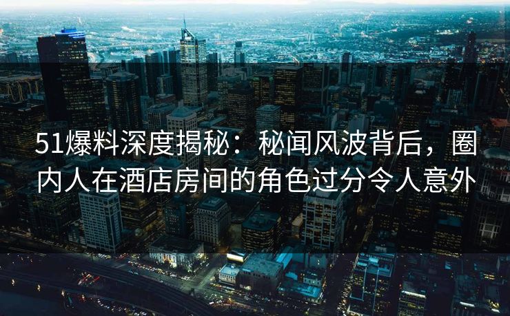 51爆料深度揭秘：秘闻风波背后，圈内人在酒店房间的角色过分令人意外