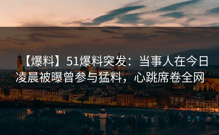 【爆料】51爆料突发：当事人在今日凌晨被曝曾参与猛料，心跳席卷全网