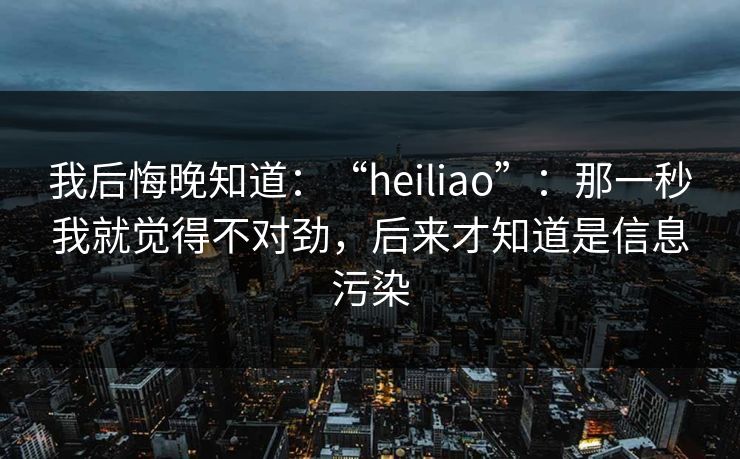我后悔晚知道:“heiliao”:那一秒我就觉得不对劲,后来才知道是信息污染 我后悔晚知道:“heiliao”:那一秒我就觉得不对劲,后来才知道是信息污染
