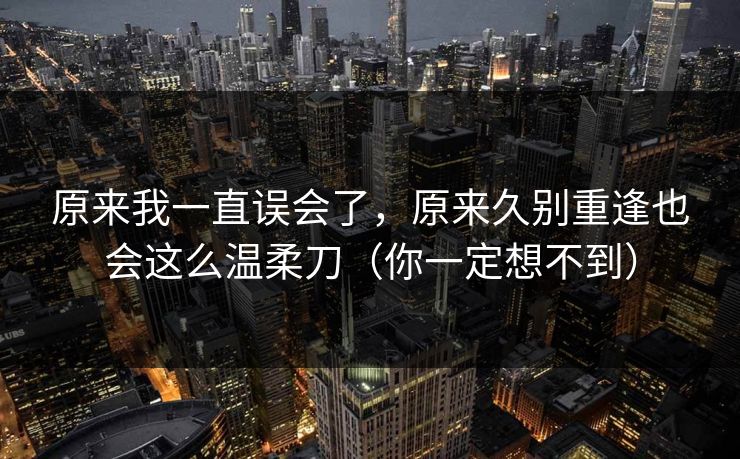 原来我一直误会了,原来久别重逢也会这么温柔刀(你一定想不到) 原来我一直误会了,原来久别重逢也会这么温柔刀(你一定想不到)