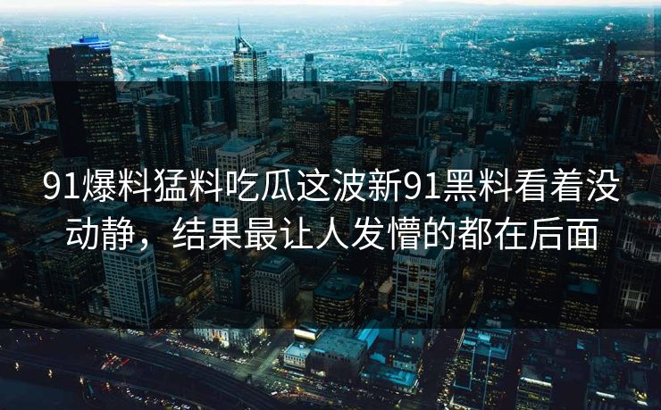 91爆料猛料吃瓜这波新91黑料看着没动静，结果最让人发懵的都在后面