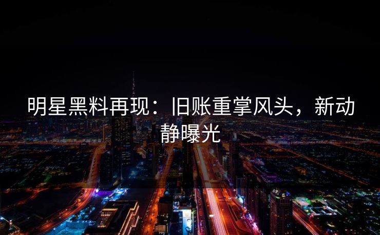 明星黑料再现:旧账重掌风头,新动静曝光 明星黑料再现:旧账重掌风头,新动静曝光