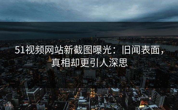 51视频网站新截图曝光:旧闻表面,真相却更引人深思 51视频网站新截图曝光:旧闻表面,真相却更引人深思