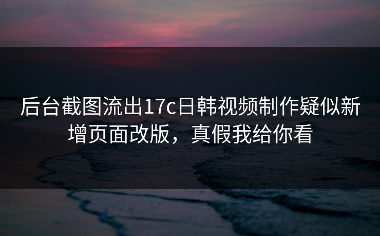 后台截图流出17c日韩视频制作疑似新增页面改版，真假我给你看