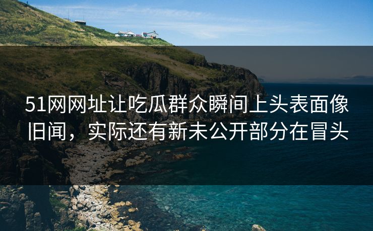 51网网址让吃瓜群众瞬间上头表面像旧闻,实际还有新未公开部分在冒头 51网网址让吃瓜群众瞬间上头表面像旧闻,实际还有新未公开部分在冒头
