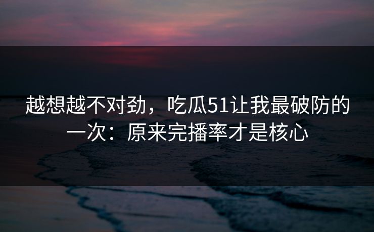 越想越不对劲,吃瓜51让我最破防的一次:原来完播率才是核心 越想越不对劲,吃瓜51让我最破防的一次:原来完播率才是核心