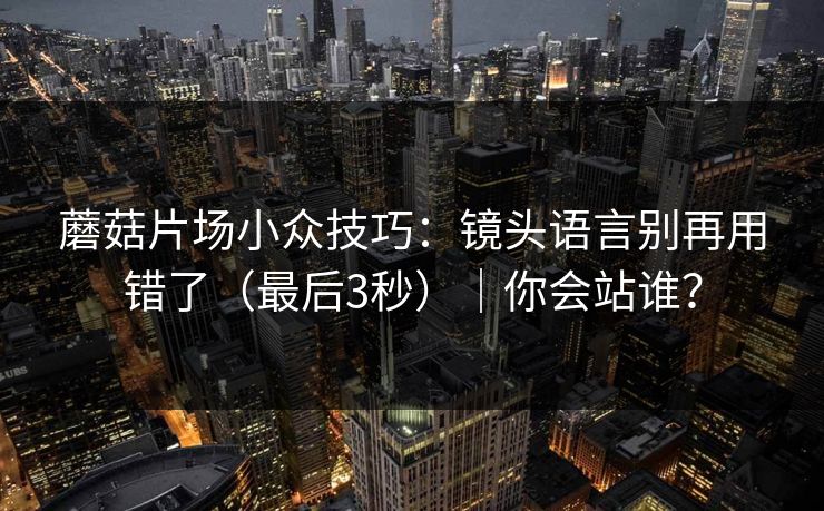 蘑菇片场小众技巧:镜头语言别再用错了(最后3秒)|你会站谁? 蘑菇片场小众技巧:镜头语言别再用错了(最后3秒)|你会站谁?