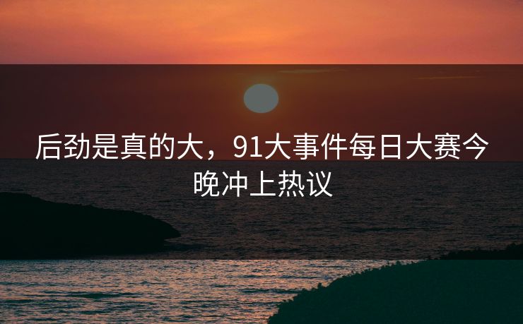 后劲是真的大，91大事件每日大赛今晚冲上热议