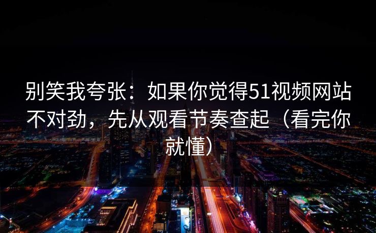 别笑我夸张：如果你觉得51视频网站不对劲，先从观看节奏查起（看完你就懂）