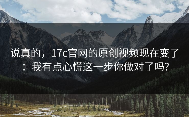 说真的，17c官网的原创视频现在变了：我有点心慌这一步你做对了吗?