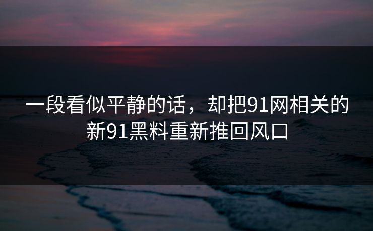 一段看似平静的话,却把91网相关的新91黑料重新推回风口 一段看似平静的话,却把91网相关的新91黑料重新推回风口