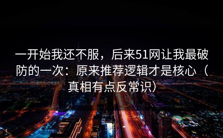 一开始我还不服，后来51网让我最破防的一次：原来推荐逻辑才是核心（真相有点反常识）