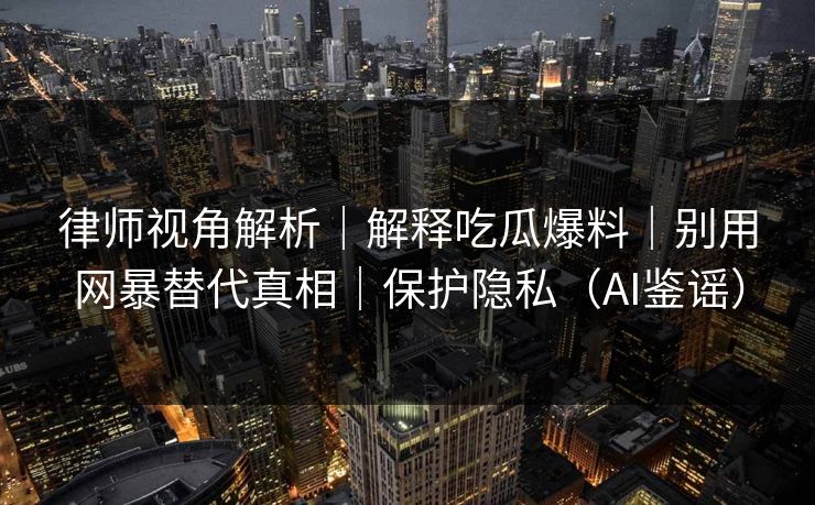 律师视角解析|解释吃瓜爆料|别用网暴替代真相|保护隐私(AI鉴谣) 律师视角解析|解释吃瓜爆料|别用网暴替代真相|保护隐私(AI鉴谣)