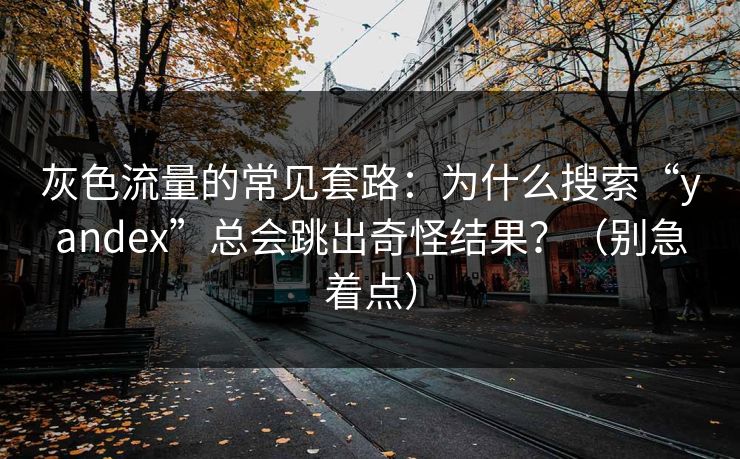 灰色流量的常见套路：为什么搜索“yandex”总会跳出奇怪结果？（别急着点）