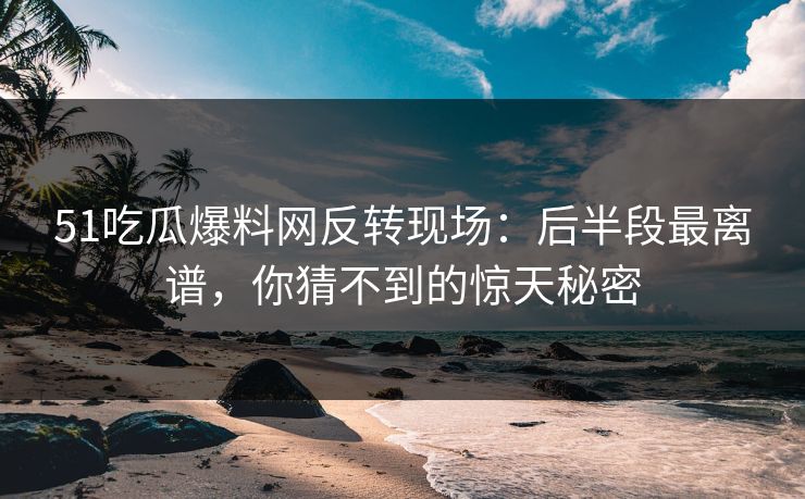 51吃瓜爆料网反转现场：后半段最离谱，你猜不到的惊天秘密