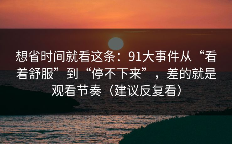 想省时间就看这条:91大事件从“看着舒服”到“停不下来”,差的就是观看节奏(建议反复看) 想省时间就看这条:91大事件从“看着舒服”到“停不下来”,差的就是观看节奏(建议反复看)