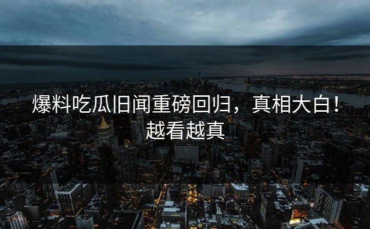 爆料吃瓜旧闻重磅回归，真相大白！越看越真