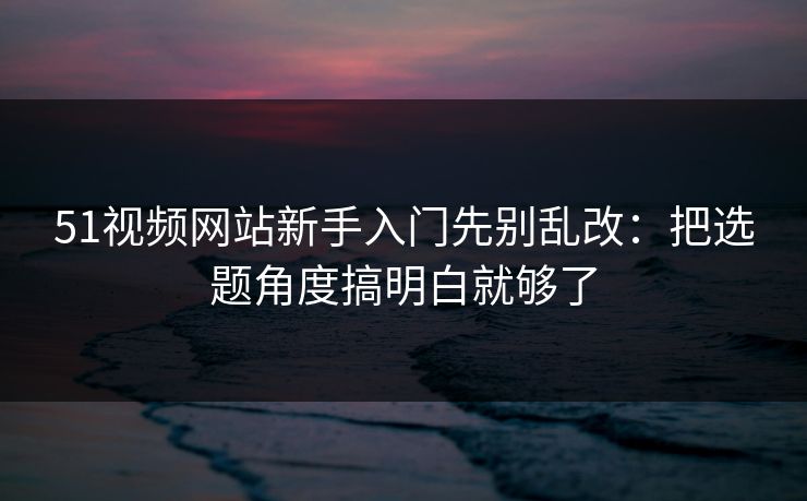 51视频网站新手入门先别乱改：把选题角度搞明白就够了