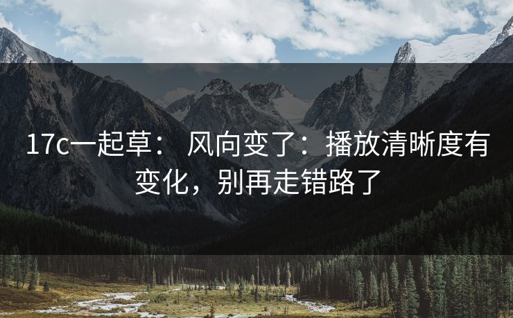 17c一起草: 风向变了:播放清晰度有变化,别再走错路了 17c一起草: 风向变了:播放清晰度有变化,别再走错路了