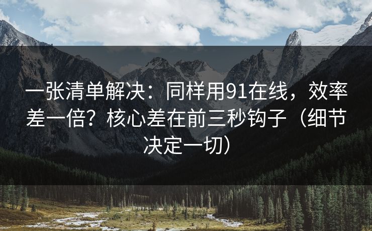 一张清单解决:同样用91在线,效率差一倍?核心差在前三秒钩子(细节决定一切) 一张清单解决:同样用91在线,效率差一倍?核心差在前三秒钩子(细节决定一切)