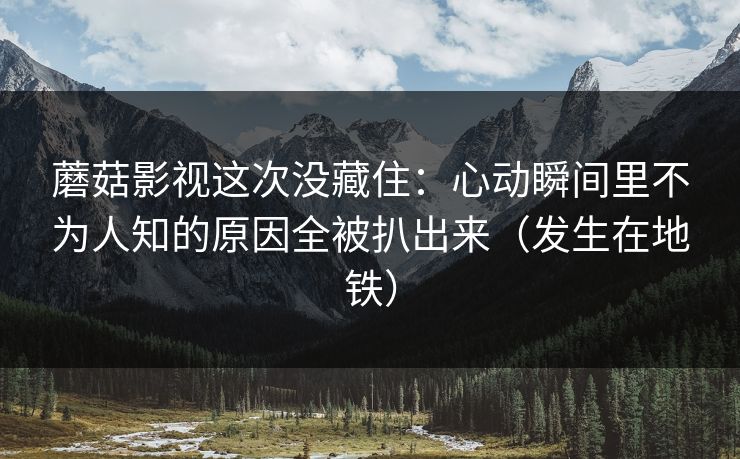 蘑菇影视这次没藏住:心动瞬间里不为人知的原因全被扒出来(发生在地铁) 蘑菇影视这次没藏住:心动瞬间里不为人知的原因全被扒出来(发生在地铁)